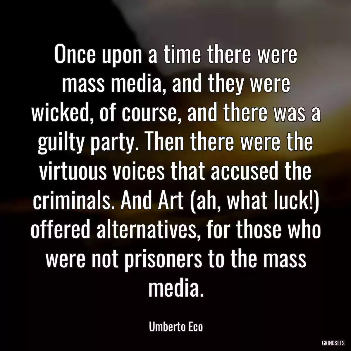 Once upon a time there were mass media, and they were wicked, of course, and there was a guilty party. Then there were the virtuous voices that accused the criminals. And Art (ah, what luck!) offered alternatives, for those who were not prisoners to the mass media.