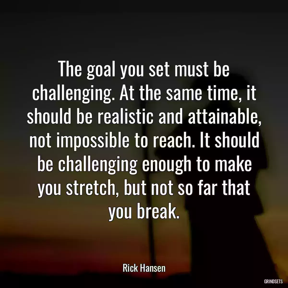 The goal you set must be challenging. At the same time, it should be realistic and attainable, not impossible to reach. It should be challenging enough to make you stretch, but not so far that you break.