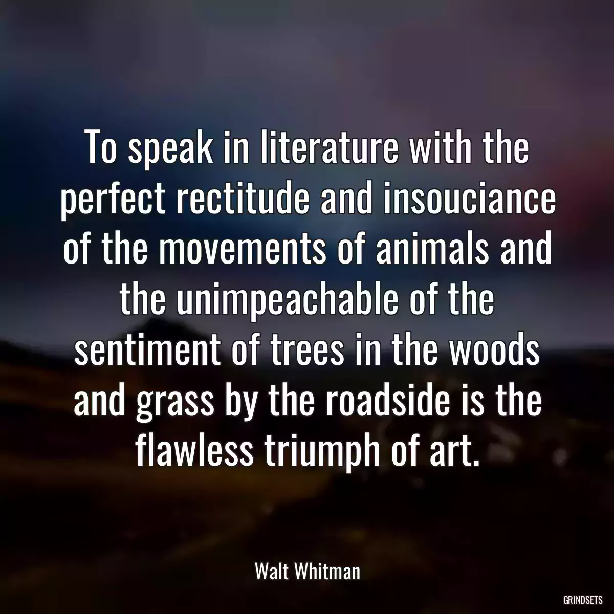 To speak in literature with the perfect rectitude and insouciance of the movements of animals and the unimpeachable of the sentiment of trees in the woods and grass by the roadside is the flawless triumph of art.