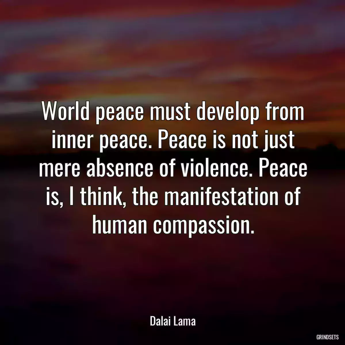 World peace must develop from inner peace. Peace is not just mere absence of violence. Peace is, I think, the manifestation of human compassion.