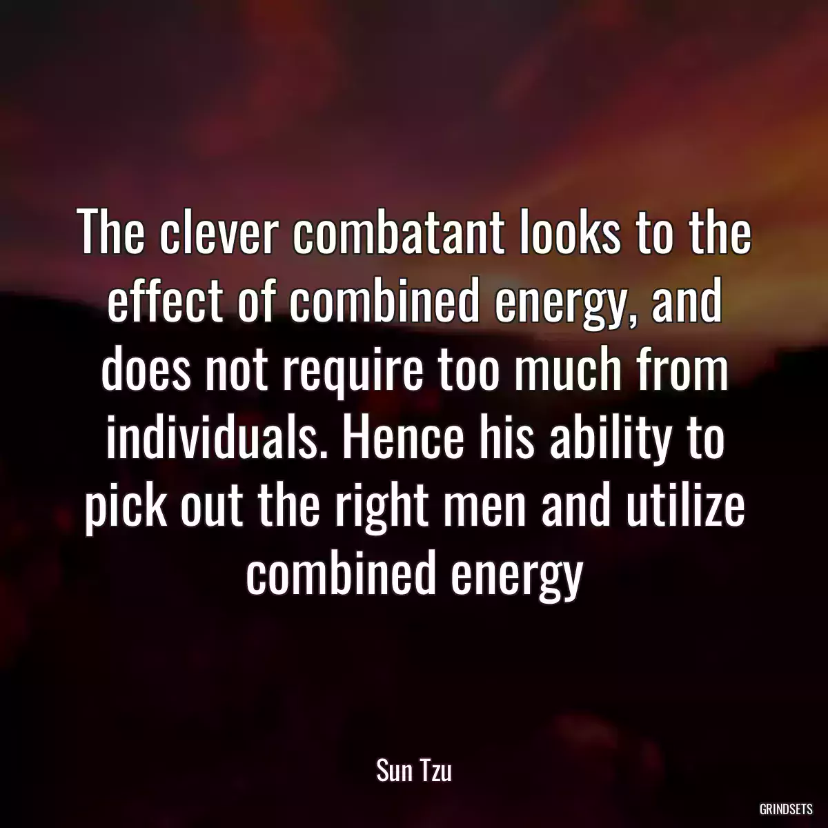 The clever combatant looks to the effect of combined energy, and does not require too much from individuals. Hence his ability to pick out the right men and utilize combined energy