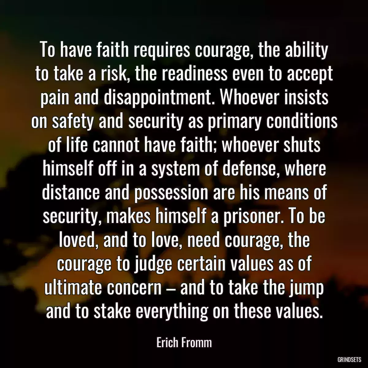 To have faith requires courage, the ability to take a risk, the readiness even to accept pain and disappointment. Whoever insists on safety and security as primary conditions of life cannot have faith; whoever shuts himself off in a system of defense, where distance and possession are his means of security, makes himself a prisoner. To be loved, and to love, need courage, the courage to judge certain values as of ultimate concern – and to take the jump and to stake everything on these values.