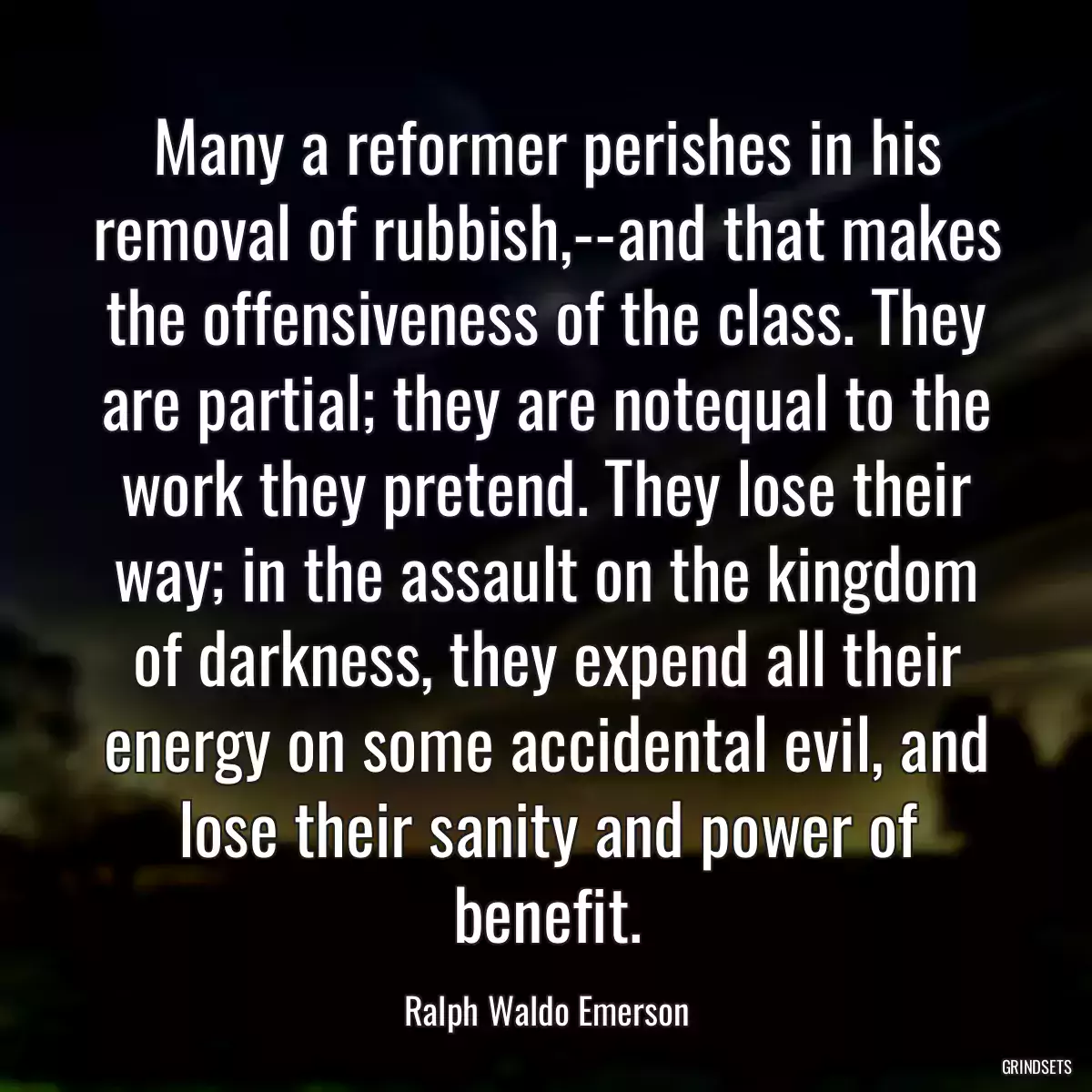 Many a reformer perishes in his removal of rubbish,--and that makes the offensiveness of the class. They are partial; they are notequal to the work they pretend. They lose their way; in the assault on the kingdom of darkness, they expend all their energy on some accidental evil, and lose their sanity and power of benefit.