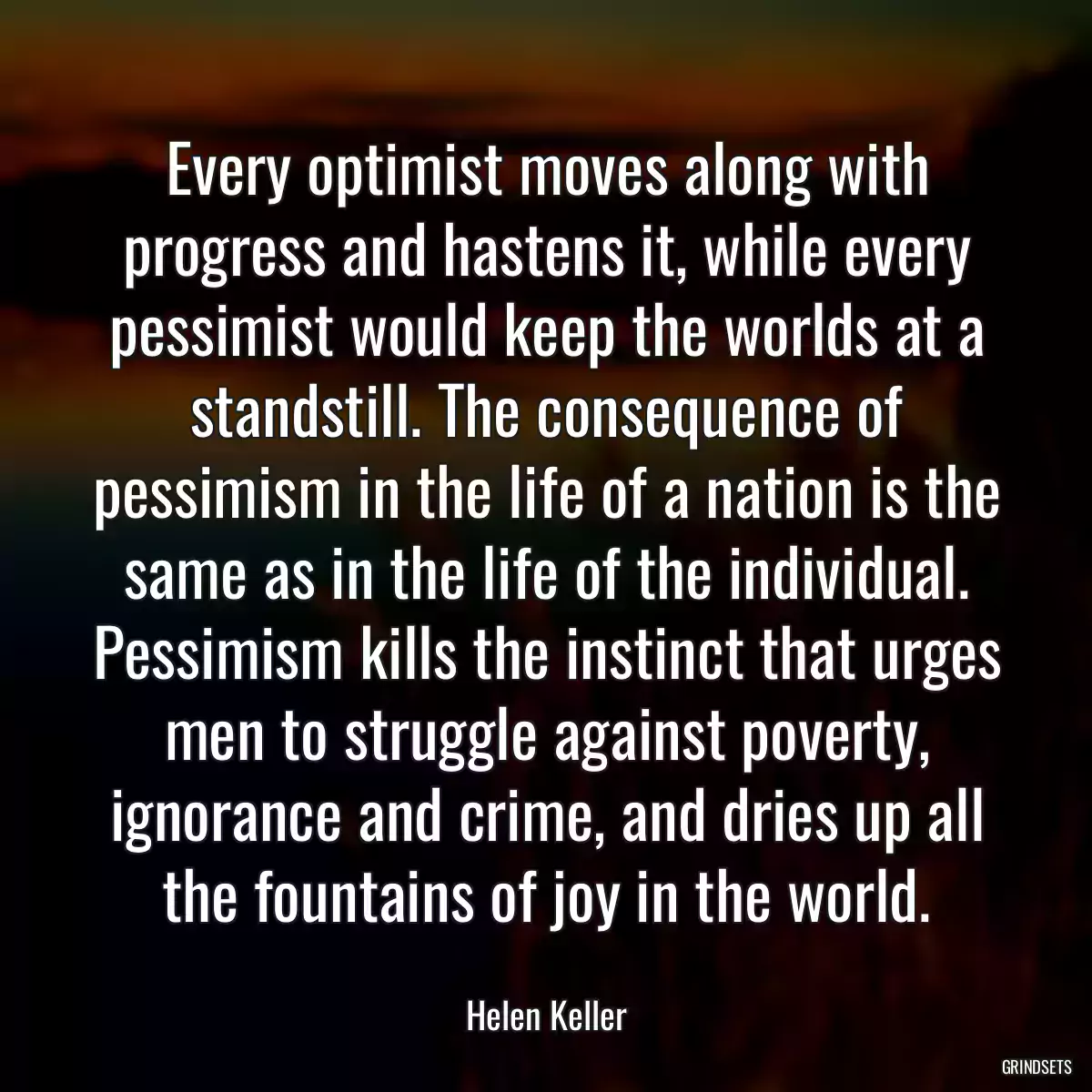 Every optimist moves along with progress and hastens it, while every pessimist would keep the worlds at a standstill. The consequence of pessimism in the life of a nation is the same as in the life of the individual. Pessimism kills the instinct that urges men to struggle against poverty, ignorance and crime, and dries up all the fountains of joy in the world.