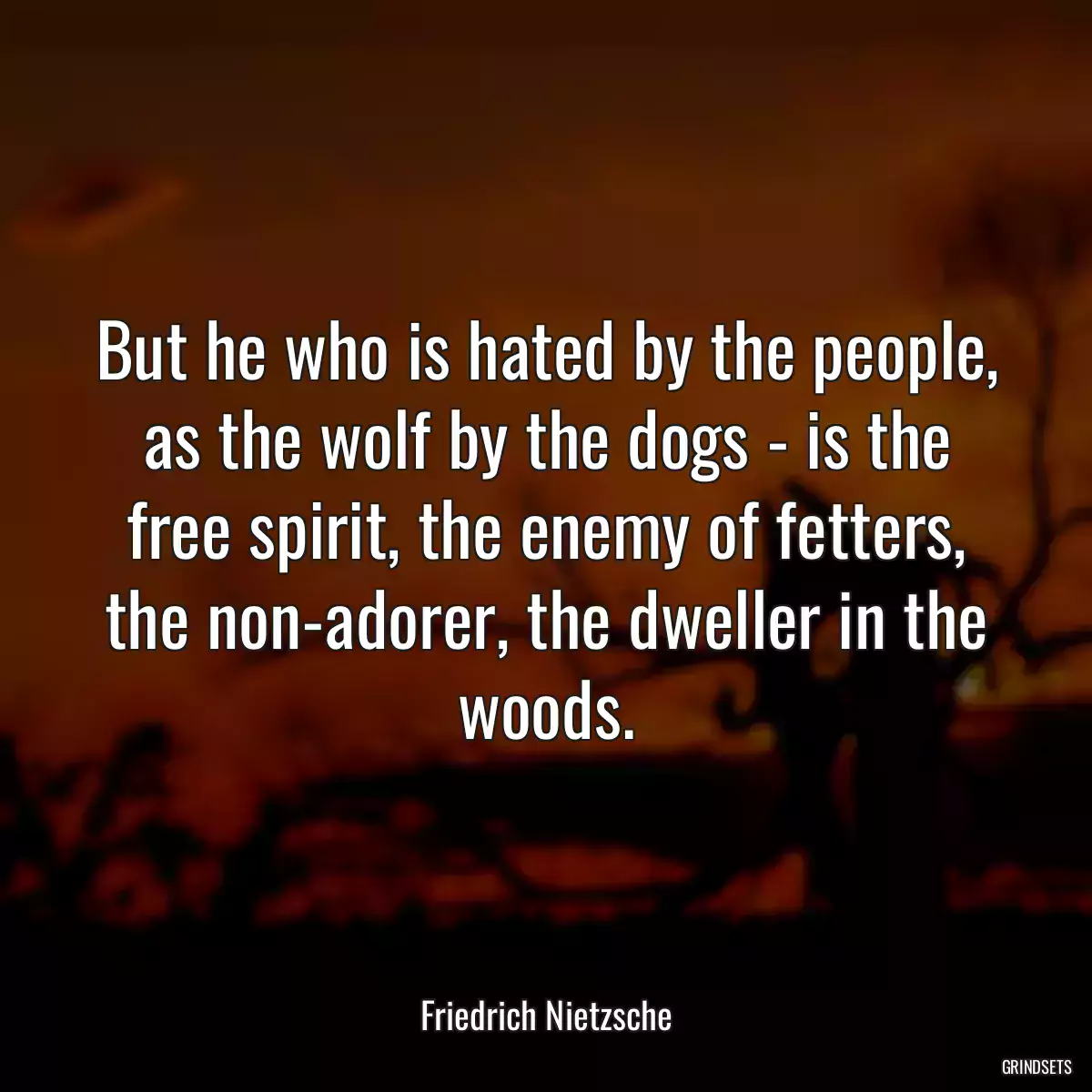 But he who is hated by the people, as the wolf by the dogs - is the free spirit, the enemy of fetters, the non-adorer, the dweller in the woods.