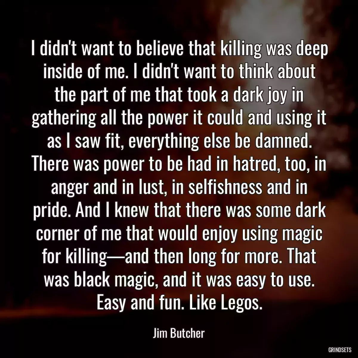 I didn\'t want to believe that killing was deep inside of me. I didn\'t want to think about the part of me that took a dark joy in gathering all the power it could and using it as I saw fit, everything else be damned. There was power to be had in hatred, too, in anger and in lust, in selfishness and in pride. And I knew that there was some dark corner of me that would enjoy using magic for killing—and then long for more. That was black magic, and it was easy to use. Easy and fun. Like Legos.