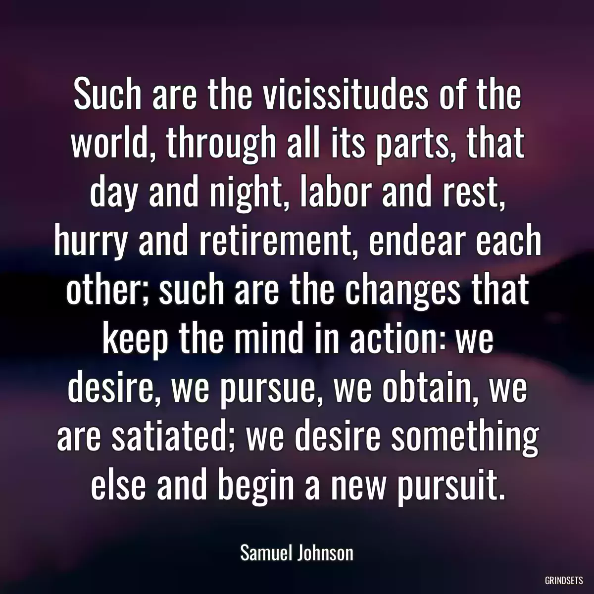 Such are the vicissitudes of the world, through all its parts, that day and night, labor and rest, hurry and retirement, endear each other; such are the changes that keep the mind in action: we desire, we pursue, we obtain, we are satiated; we desire something else and begin a new pursuit.