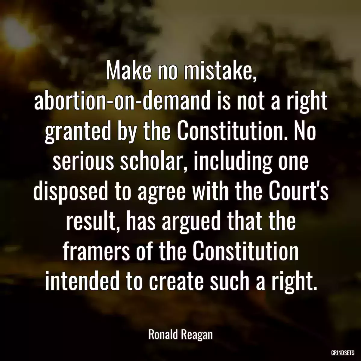 Make no mistake, abortion-on-demand is not a right granted by the Constitution. No serious scholar, including one disposed to agree with the Court\'s result, has argued that the framers of the Constitution intended to create such a right.