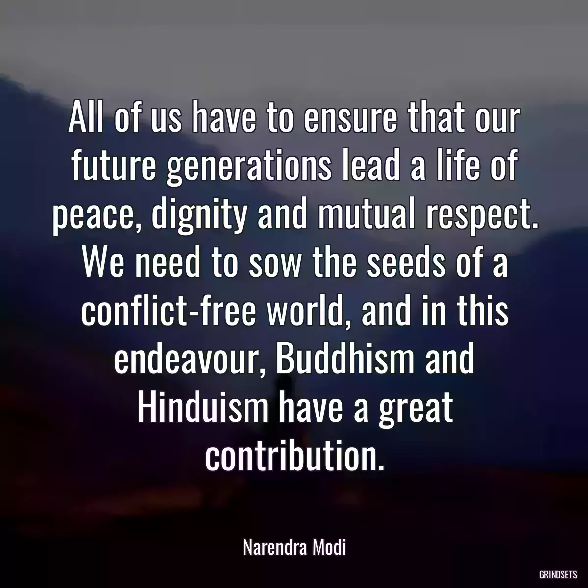 All of us have to ensure that our future generations lead a life of peace, dignity and mutual respect. We need to sow the seeds of a conflict-free world, and in this endeavour, Buddhism and Hinduism have a great contribution.