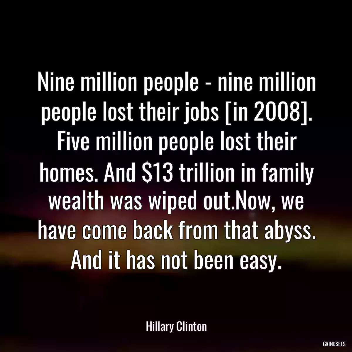 Nine million people - nine million people lost their jobs [in 2008]. Five million people lost their homes. And $13 trillion in family wealth was wiped out.Now, we have come back from that abyss. And it has not been easy.