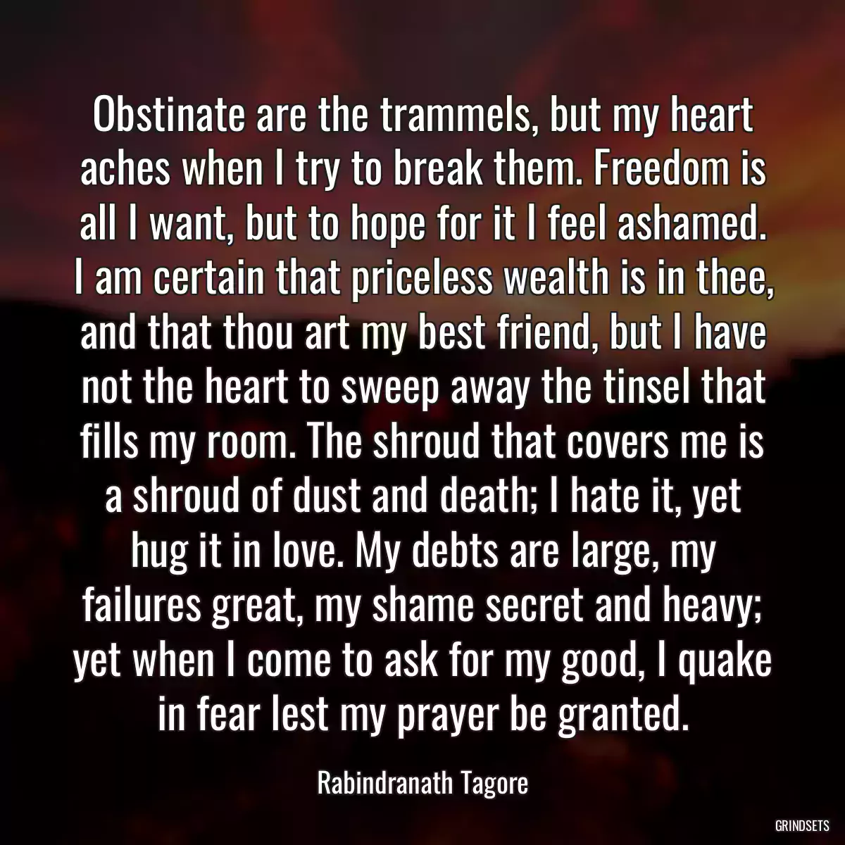 Obstinate are the trammels, but my heart aches when I try to break them. Freedom is all I want, but to hope for it I feel ashamed. I am certain that priceless wealth is in thee, and that thou art my best friend, but I have not the heart to sweep away the tinsel that fills my room. The shroud that covers me is a shroud of dust and death; I hate it, yet hug it in love. My debts are large, my failures great, my shame secret and heavy; yet when I come to ask for my good, I quake in fear lest my prayer be granted.