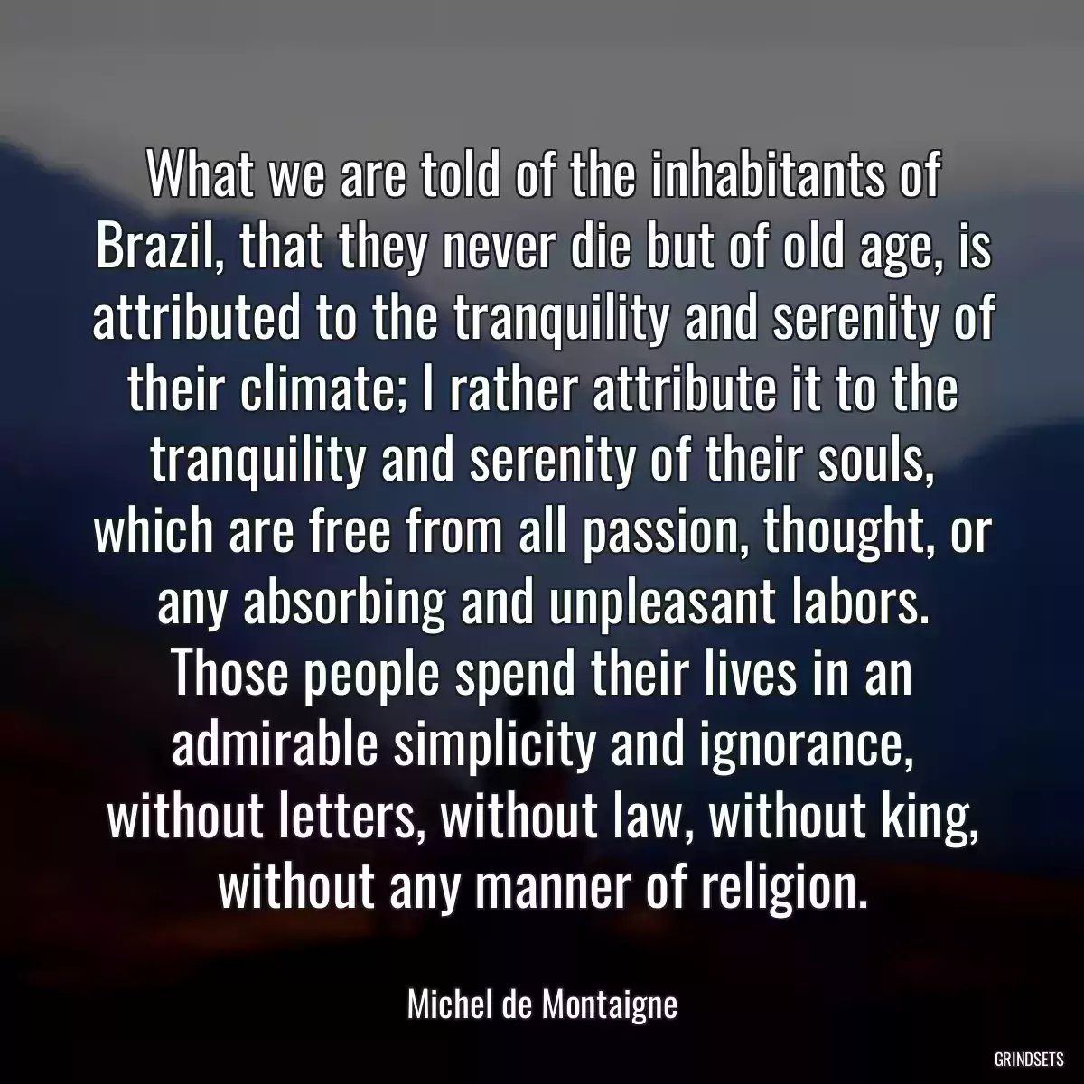 What we are told of the inhabitants of Brazil, that they never die but of old age, is attributed to the tranquility and serenity of their climate; I rather attribute it to the tranquility and serenity of their souls, which are free from all passion, thought, or any absorbing and unpleasant labors. Those people spend their lives in an admirable simplicity and ignorance, without letters, without law, without king, without any manner of religion.