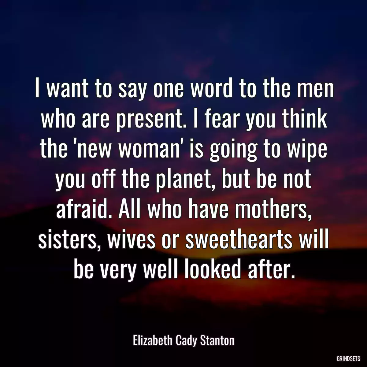 I want to say one word to the men who are present. I fear you think the \'new woman\' is going to wipe you off the planet, but be not afraid. All who have mothers, sisters, wives or sweethearts will be very well looked after.