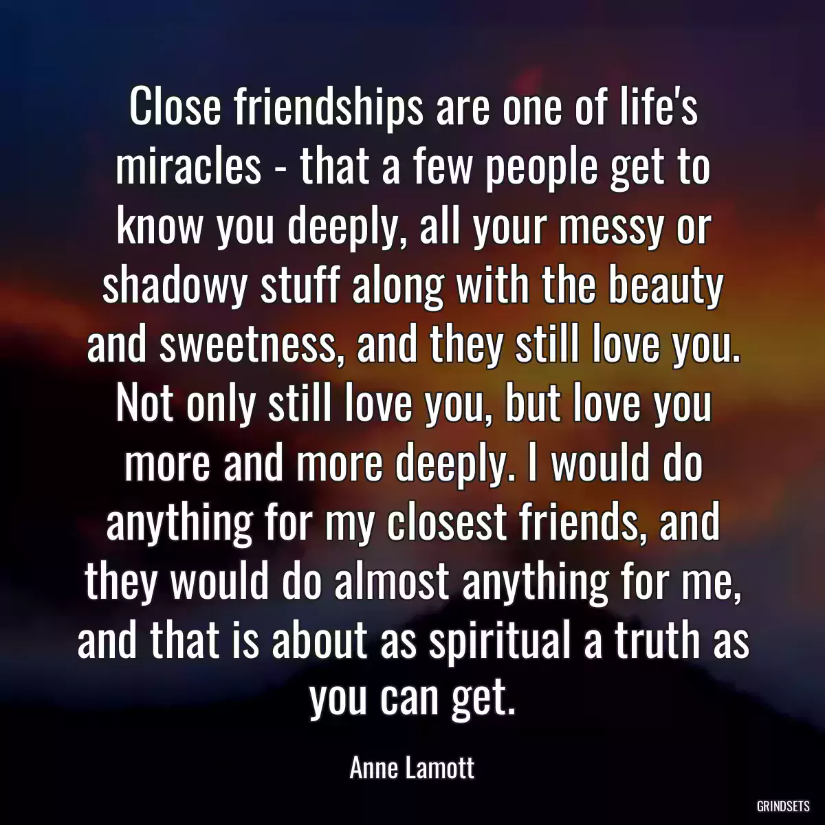 Close friendships are one of life\'s miracles - that a few people get to know you deeply, all your messy or shadowy stuff along with the beauty and sweetness, and they still love you. Not only still love you, but love you more and more deeply. I would do anything for my closest friends, and they would do almost anything for me, and that is about as spiritual a truth as you can get.