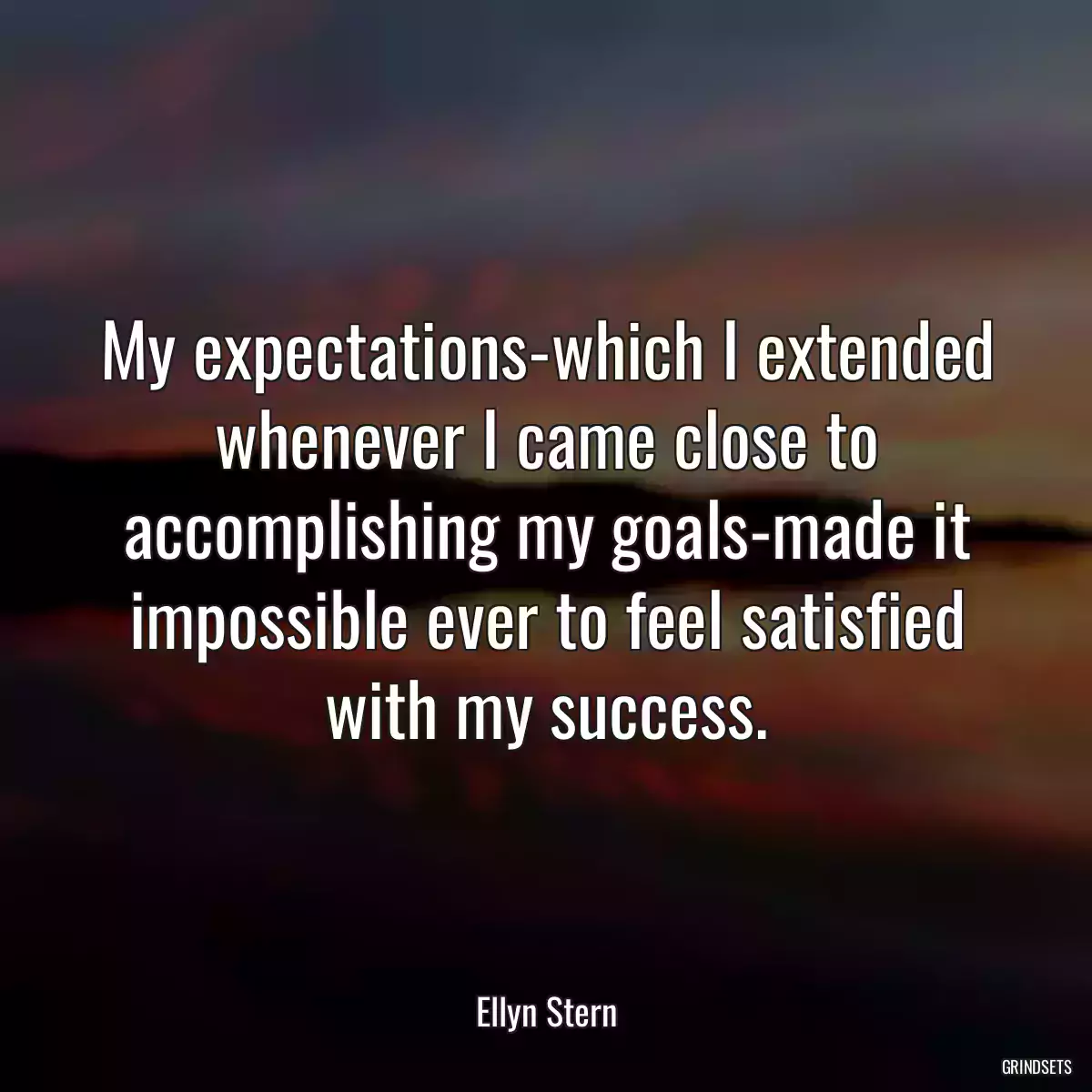 My expectations-which I extended whenever I came close to accomplishing my goals-made it impossible ever to feel satisfied with my success.