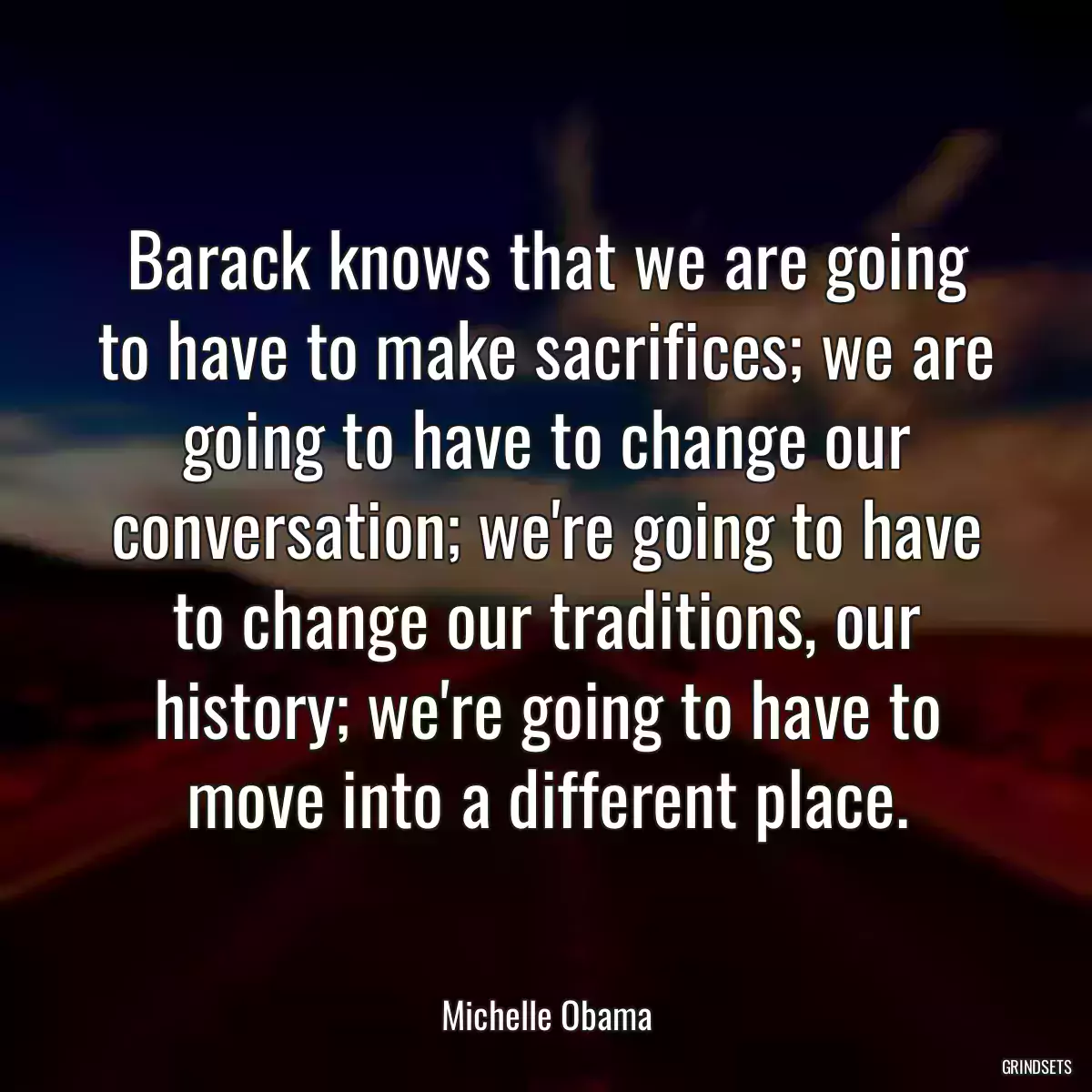 Barack knows that we are going to have to make sacrifices; we are going to have to change our conversation; we\'re going to have to change our traditions, our history; we\'re going to have to move into a different place.