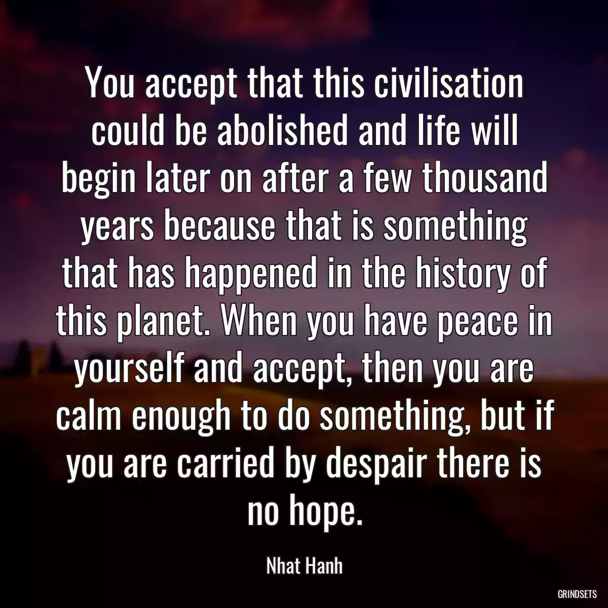 You accept that this civilisation could be abolished and life will begin later on after a few thousand years because that is something that has happened in the history of this planet. When you have peace in yourself and accept, then you are calm enough to do something, but if you are carried by despair there is no hope.