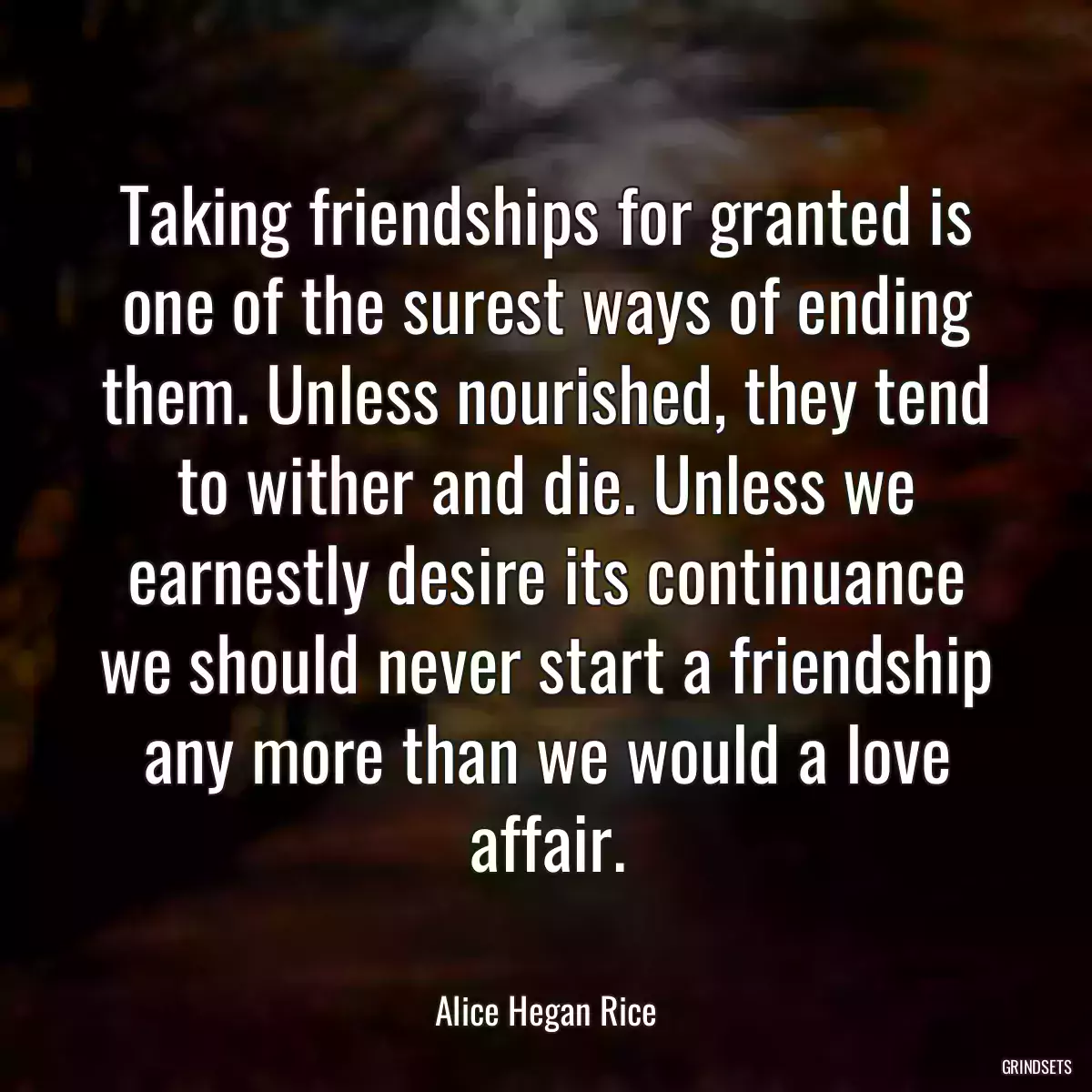 Taking friendships for granted is one of the surest ways of ending them. Unless nourished, they tend to wither and die. Unless we earnestly desire its continuance we should never start a friendship any more than we would a love affair.