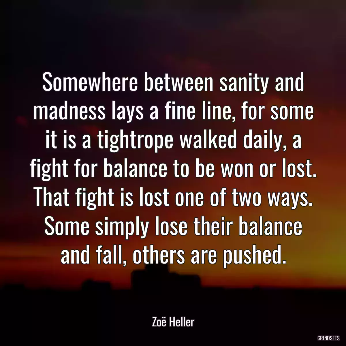 Somewhere between sanity and madness lays a fine line, for some it is a tightrope walked daily, a fight for balance to be won or lost. That fight is lost one of two ways. Some simply lose their balance and fall, others are pushed.