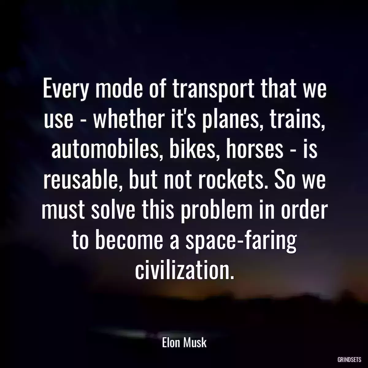 Every mode of transport that we use - whether it\'s planes, trains, automobiles, bikes, horses - is reusable, but not rockets. So we must solve this problem in order to become a space-faring civilization.