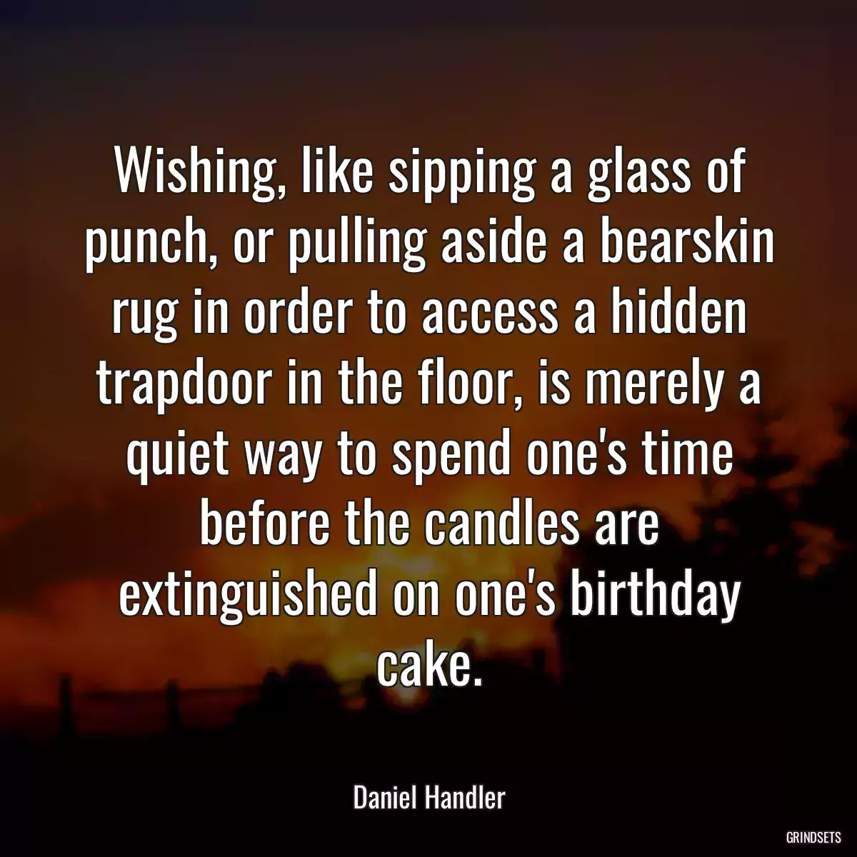 Wishing, like sipping a glass of punch, or pulling aside a bearskin rug in order to access a hidden trapdoor in the floor, is merely a quiet way to spend one\'s time before the candles are extinguished on one\'s birthday cake.