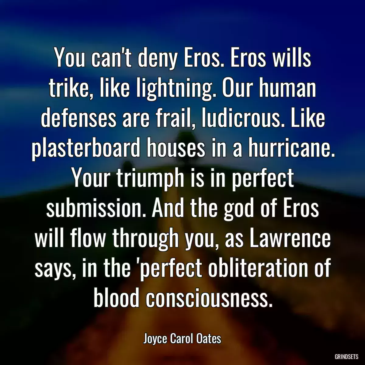 You can\'t deny Eros. Eros wills trike, like lightning. Our human defenses are frail, ludicrous. Like plasterboard houses in a hurricane. Your triumph is in perfect submission. And the god of Eros will flow through you, as Lawrence says, in the \'perfect obliteration of blood consciousness.