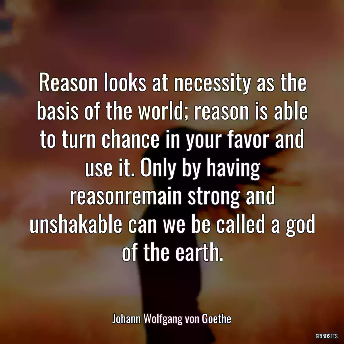 Reason looks at necessity as the basis of the world; reason is able to turn chance in your favor and use it. Only by having reasonremain strong and unshakable can we be called a god of the earth.