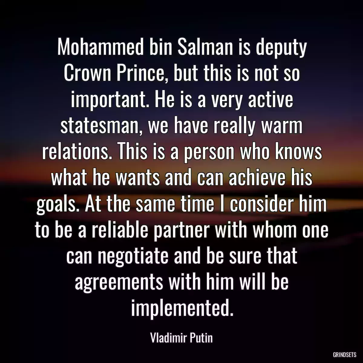 Mohammed bin Salman is deputy Crown Prince, but this is not so important. He is a very active statesman, we have really warm relations. This is a person who knows what he wants and can achieve his goals. At the same time I consider him to be a reliable partner with whom one can negotiate and be sure that agreements with him will be implemented.