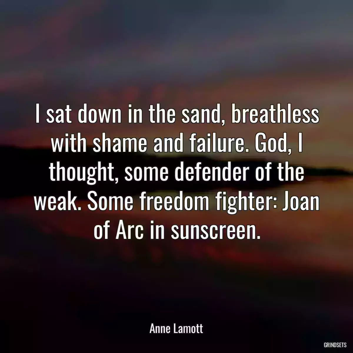 I sat down in the sand, breathless with shame and failure. God, I thought, some defender of the weak. Some freedom fighter: Joan of Arc in sunscreen.