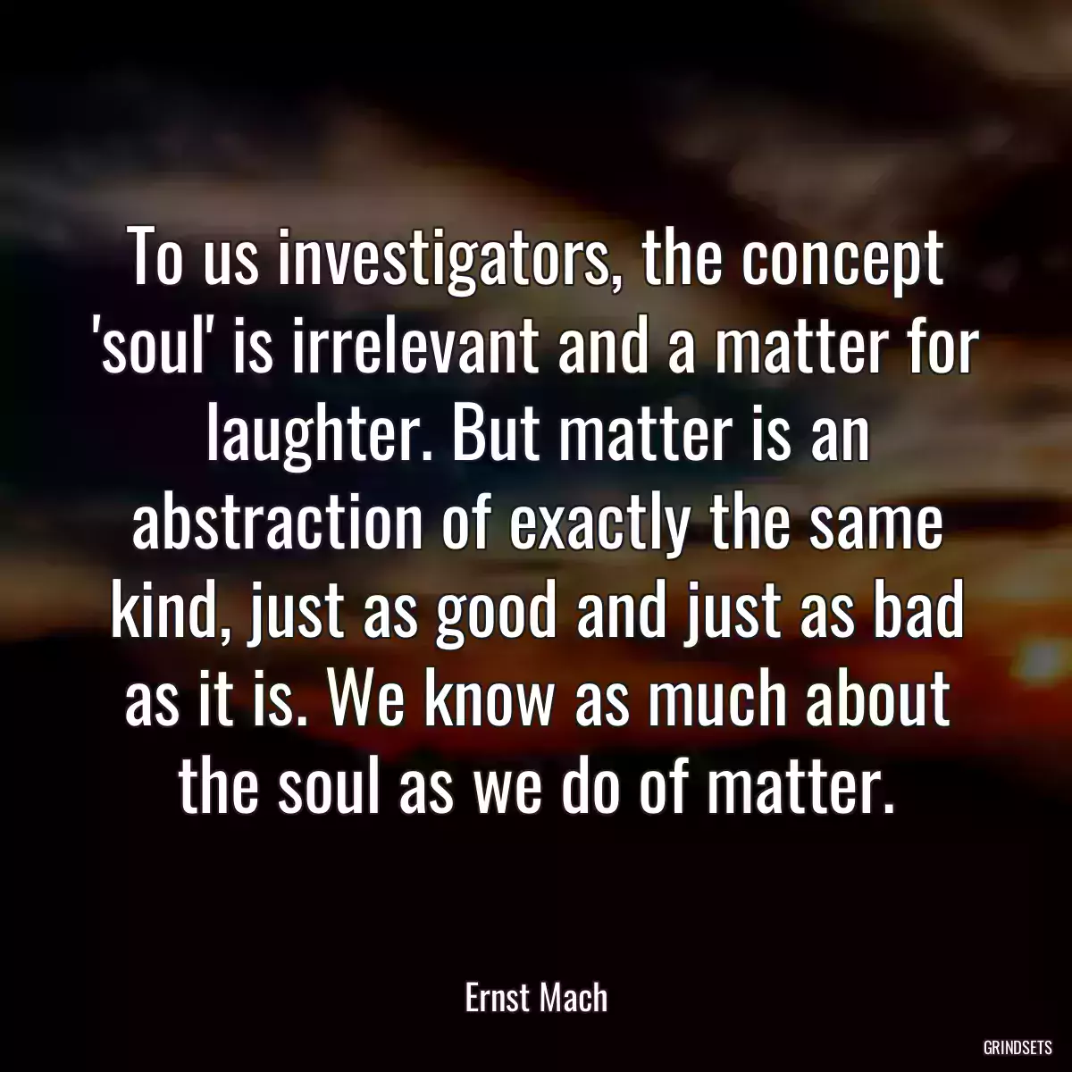 To us investigators, the concept \'soul\' is irrelevant and a matter for laughter. But matter is an abstraction of exactly the same kind, just as good and just as bad as it is. We know as much about the soul as we do of matter.