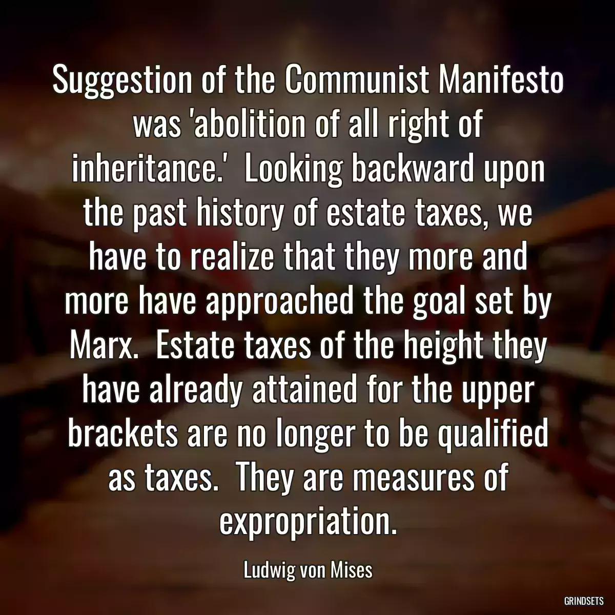 Suggestion of the Communist Manifesto was \'abolition of all right of inheritance.\'  Looking backward upon the past history of estate taxes, we have to realize that they more and more have approached the goal set by Marx.  Estate taxes of the height they have already attained for the upper brackets are no longer to be qualified as taxes.  They are measures of expropriation.