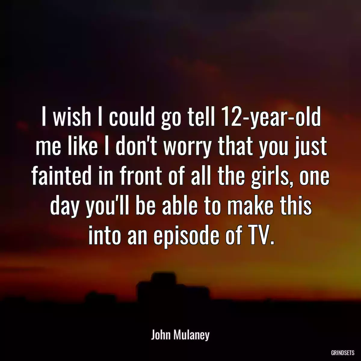 I wish I could go tell 12-year-old me like I don\'t worry that you just fainted in front of all the girls, one day you\'ll be able to make this into an episode of TV.