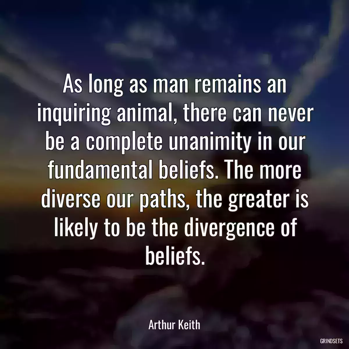 As long as man remains an inquiring animal, there can never be a complete unanimity in our fundamental beliefs. The more diverse our paths, the greater is likely to be the divergence of beliefs.