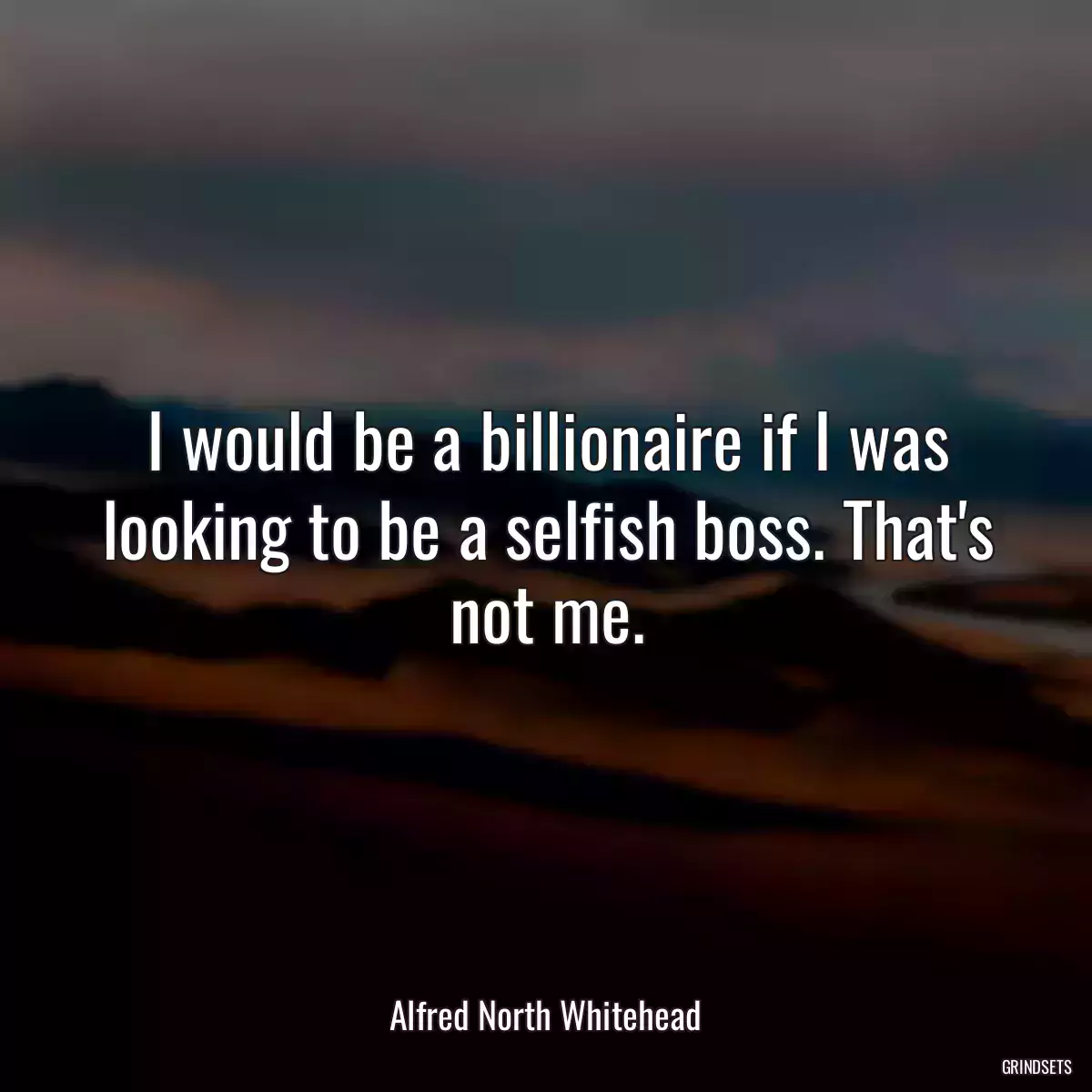 I would be a billionaire if I was looking to be a selfish boss. That\'s not me.