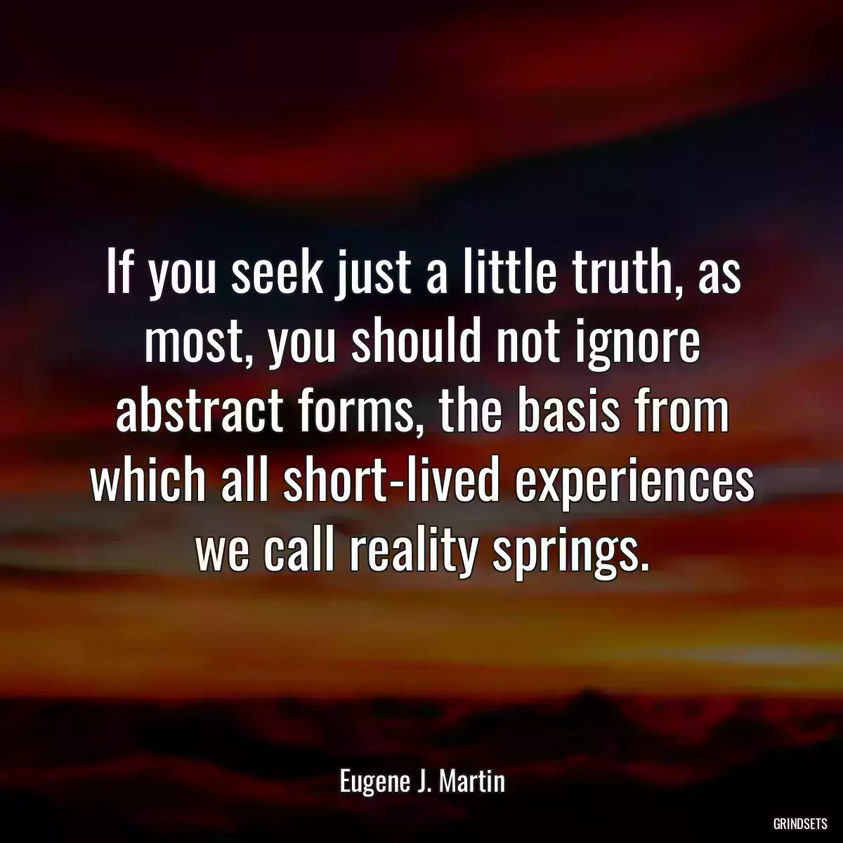 If you seek just a little truth, as most, you should not ignore abstract forms, the basis from which all short-lived experiences we call reality springs.