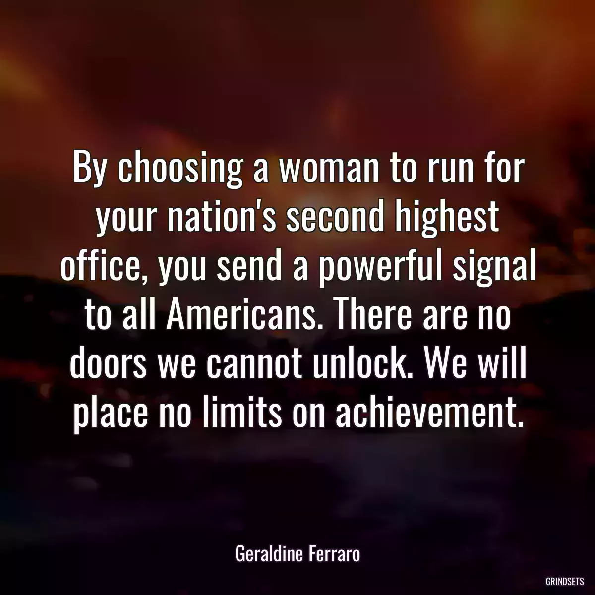 By choosing a woman to run for your nation\'s second highest office, you send a powerful signal to all Americans. There are no doors we cannot unlock. We will place no limits on achievement.