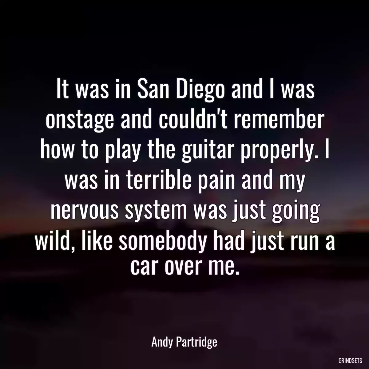 It was in San Diego and I was onstage and couldn\'t remember how to play the guitar properly. I was in terrible pain and my nervous system was just going wild, like somebody had just run a car over me.