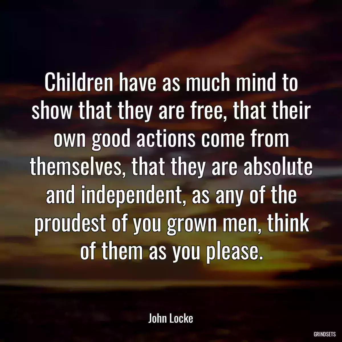 Children have as much mind to show that they are free, that their own good actions come from themselves, that they are absolute and independent, as any of the proudest of you grown men, think of them as you please.