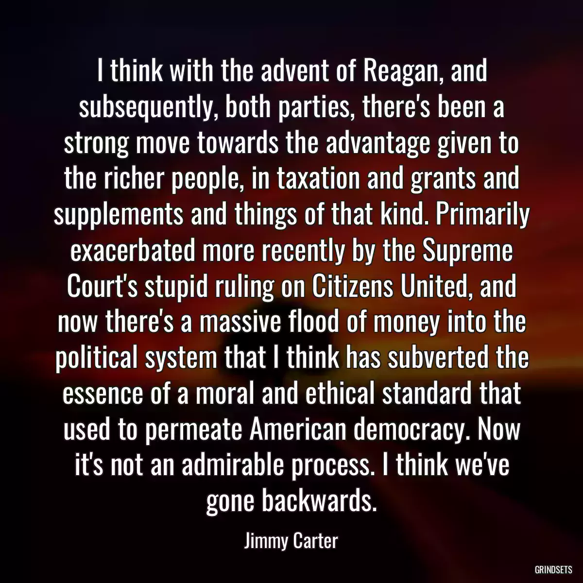 I think with the advent of Reagan, and subsequently, both parties, there\'s been a strong move towards the advantage given to the richer people, in taxation and grants and supplements and things of that kind. Primarily exacerbated more recently by the Supreme Court\'s stupid ruling on Citizens United, and now there\'s a massive flood of money into the political system that I think has subverted the essence of a moral and ethical standard that used to permeate American democracy. Now it\'s not an admirable process. I think we\'ve gone backwards.