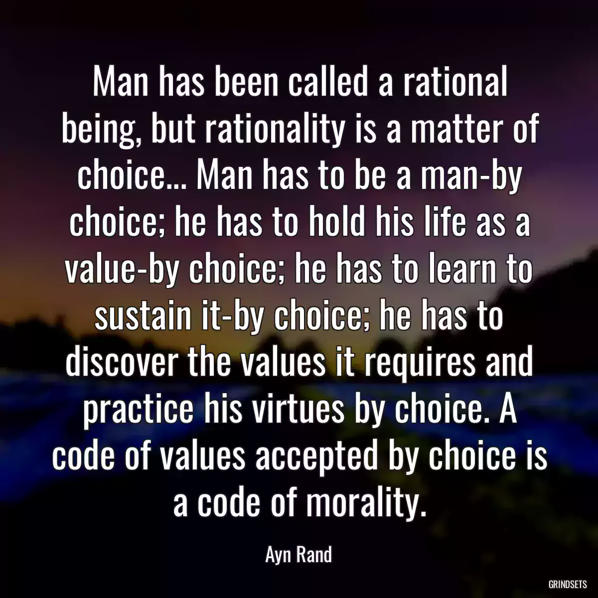 Man has been called a rational being, but rationality is a matter of choice... Man has to be a man-by choice; he has to hold his life as a value-by choice; he has to learn to sustain it-by choice; he has to discover the values it requires and practice his virtues by choice. A code of values accepted by choice is a code of morality.