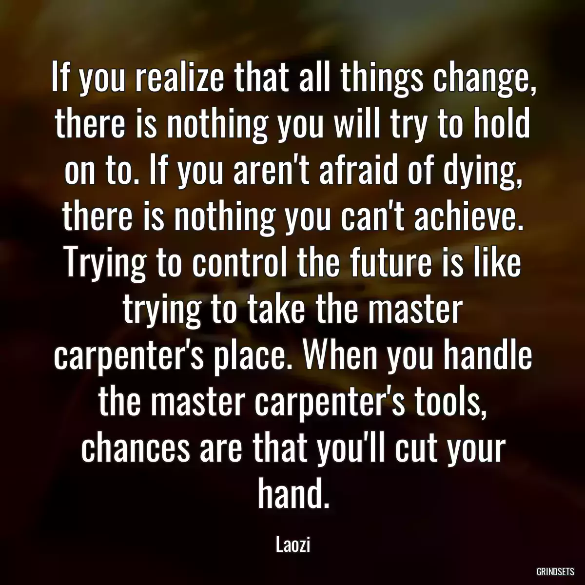 If you realize that all things change, there is nothing you will try to hold on to. If you aren\'t afraid of dying, there is nothing you can\'t achieve. Trying to control the future is like trying to take the master carpenter\'s place. When you handle the master carpenter\'s tools, chances are that you\'ll cut your hand.