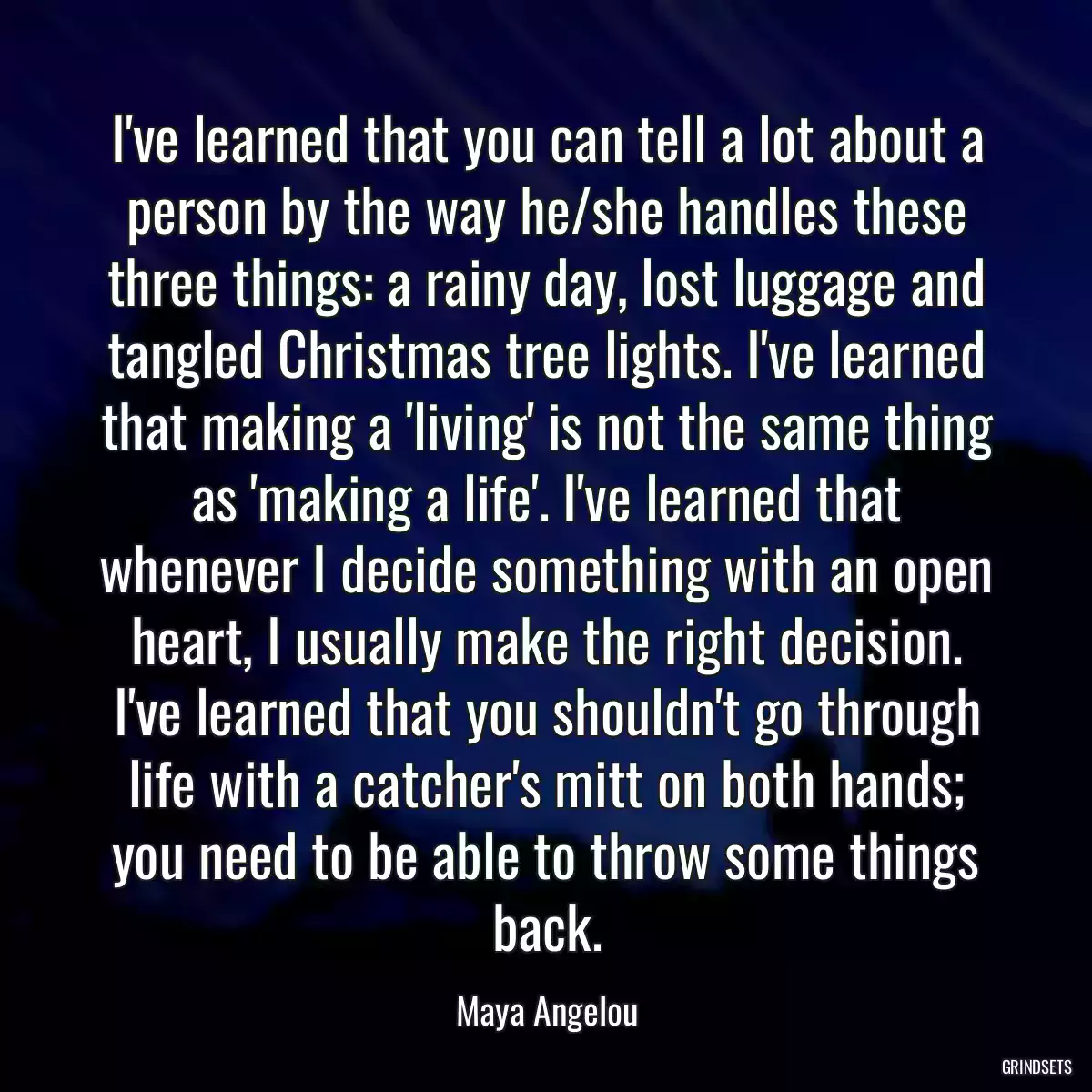 I\'ve learned that you can tell a lot about a person by the way he/she handles these three things: a rainy day, lost luggage and tangled Christmas tree lights. I\'ve learned that making a \'living\' is not the same thing as \'making a life\'. I\'ve learned that whenever I decide something with an open heart, I usually make the right decision. I\'ve learned that you shouldn\'t go through life with a catcher\'s mitt on both hands; you need to be able to throw some things back.