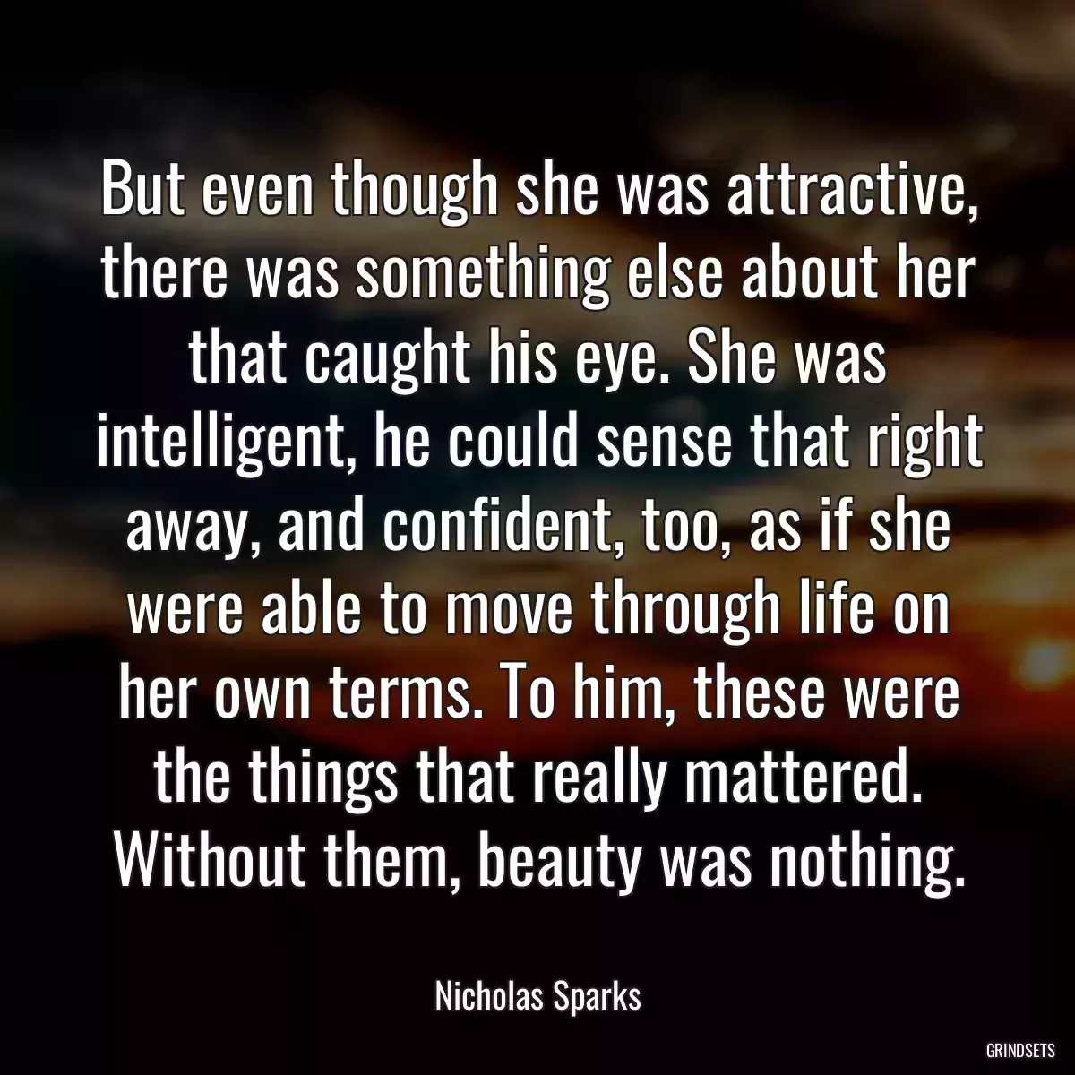 But even though she was attractive, there was something else about her that caught his eye. She was intelligent, he could sense that right away, and confident, too, as if she were able to move through life on her own terms. To him, these were the things that really mattered. Without them, beauty was nothing.