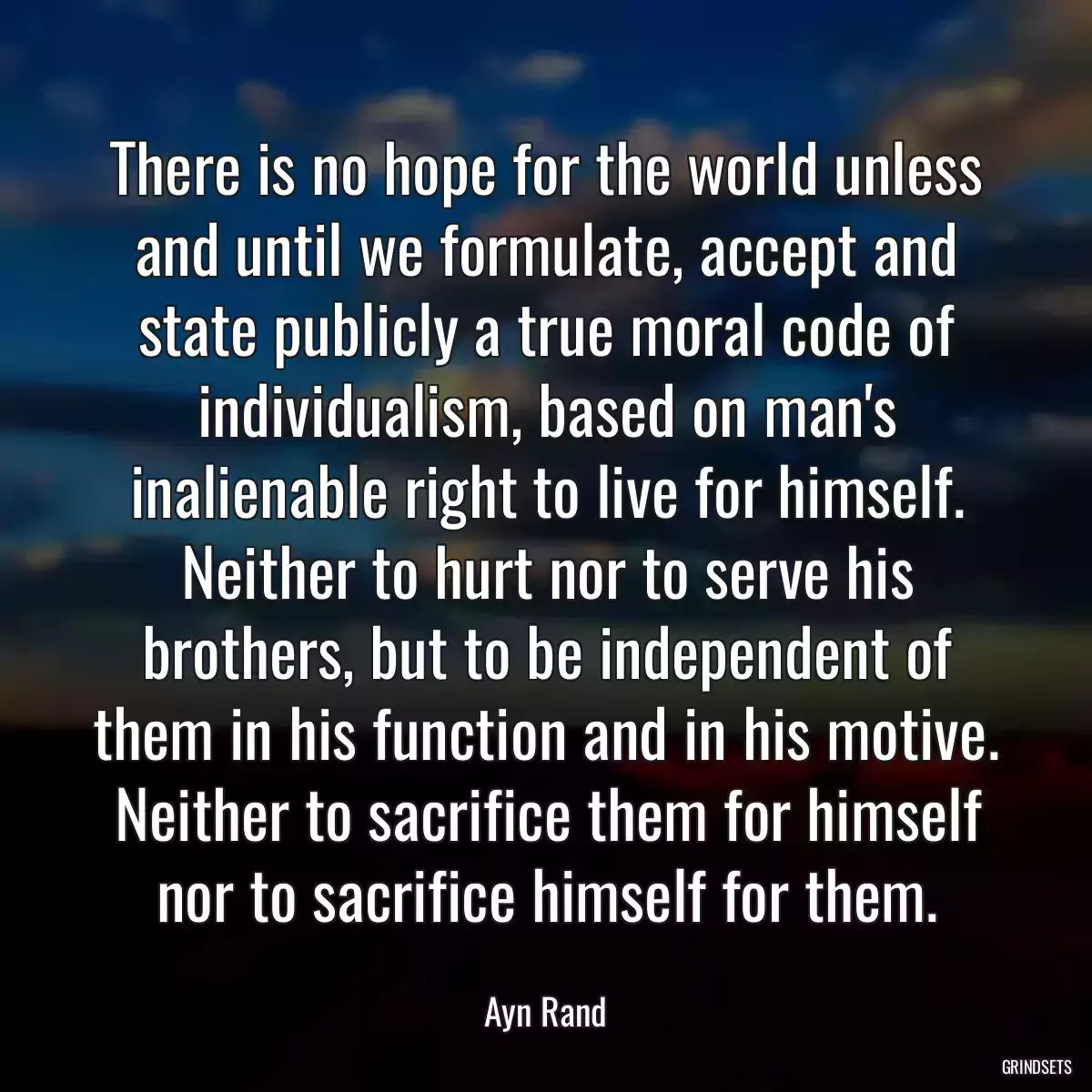 There is no hope for the world unless and until we formulate, accept and state publicly a true moral code of individualism, based on man\'s inalienable right to live for himself. Neither to hurt nor to serve his brothers, but to be independent of them in his function and in his motive. Neither to sacrifice them for himself nor to sacrifice himself for them.