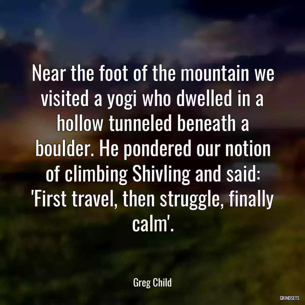 Near the foot of the mountain we visited a yogi who dwelled in a hollow tunneled beneath a boulder. He pondered our notion of climbing Shivling and said: \'First travel, then struggle, finally calm\'.