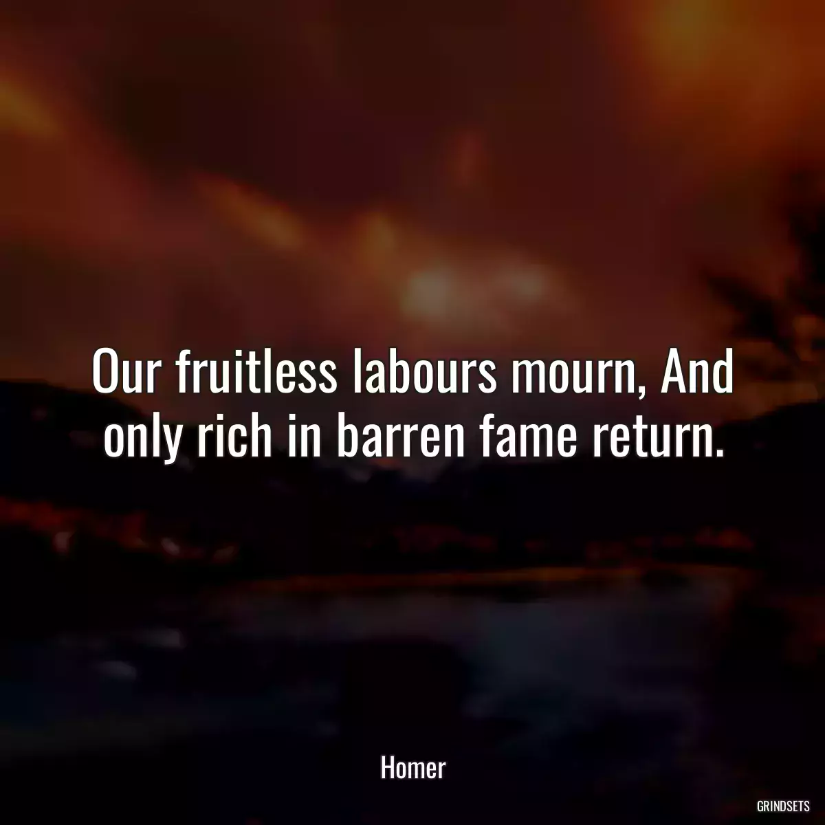 Our fruitless labours mourn, And only rich in barren fame return.