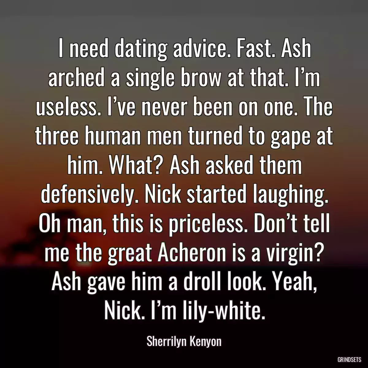 I need dating advice. Fast. Ash arched a single brow at that. I’m useless. I’ve never been on one. The three human men turned to gape at him. What? Ash asked them defensively. Nick started laughing. Oh man, this is priceless. Don’t tell me the great Acheron is a virgin? Ash gave him a droll look. Yeah, Nick. I’m lily-white.