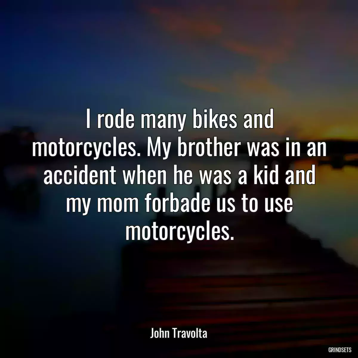 I rode many bikes and motorcycles. My brother was in an accident when he was a kid and my mom forbade us to use motorcycles.