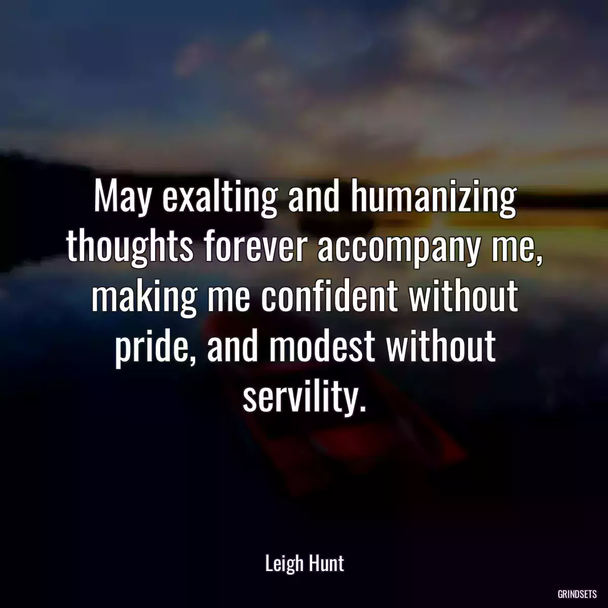 May exalting and humanizing thoughts forever accompany me, making me confident without pride, and modest without servility.