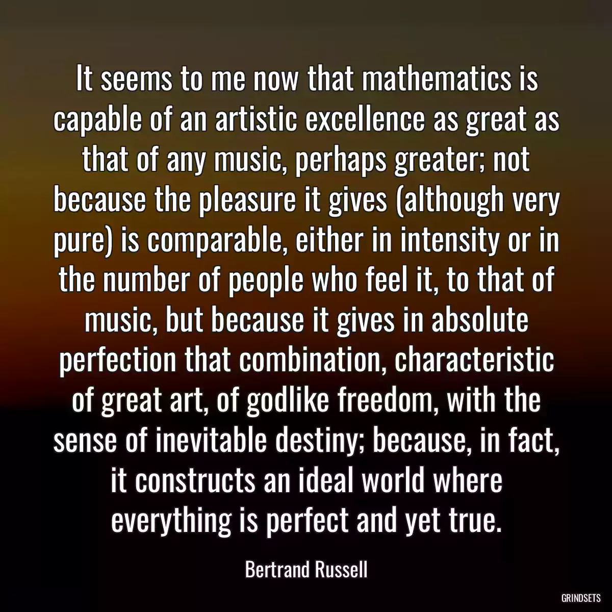 It seems to me now that mathematics is capable of an artistic excellence as great as that of any music, perhaps greater; not because the pleasure it gives (although very pure) is comparable, either in intensity or in the number of people who feel it, to that of music, but because it gives in absolute perfection that combination, characteristic of great art, of godlike freedom, with the sense of inevitable destiny; because, in fact, it constructs an ideal world where everything is perfect and yet true.